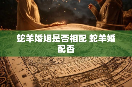 蛇羊婚姻是否相配 蛇羊婚配否
