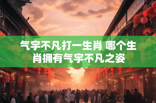 气宇不凡打一生肖 哪个生肖拥有气宇不凡之姿