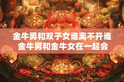 金牛男和双子女谁离不开谁 金牛男和金牛女在一起会怎么样