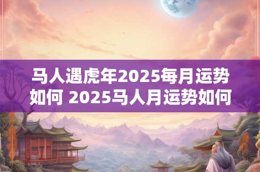 马人遇虎年2026每月运势如何 2026马人月运势如何 马人遇虎年2026每月运势如何 2026马人月运势如何