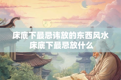床底下最忌讳放的东西风水 床底下最忌放什么