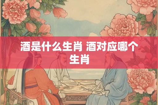酒是什么生肖 酒对应哪个生肖