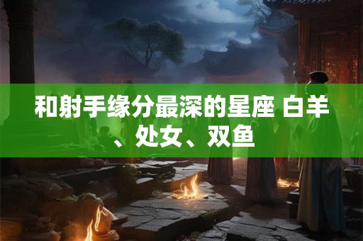 和射手缘分最深的星座 白羊、处女、双鱼