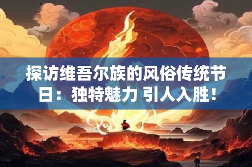 探访维吾尔族的风俗传统节日：独特魅力 引人入胜！