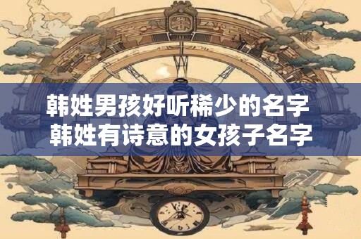 韩姓男孩好听稀少的名字 韩姓有诗意的女孩子名字
