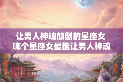 让男人神魂颠倒的星座女 哪个星座女最能让男人神魂颠倒