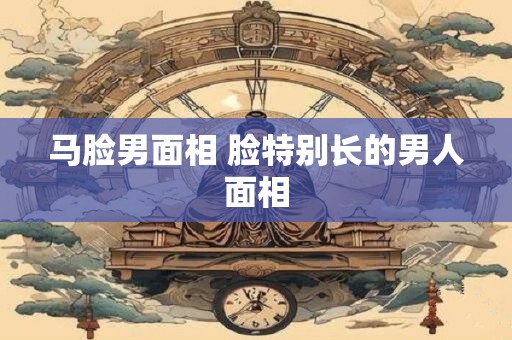 马脸男面相 脸特别长的男人面相 马脸男面相 脸特别长的男人面相