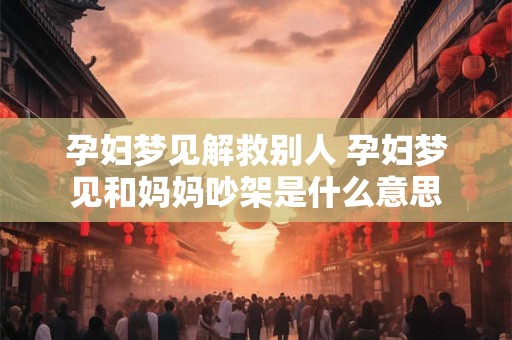 孕妇梦见解救别人 孕妇梦见和妈妈吵架是什么意思