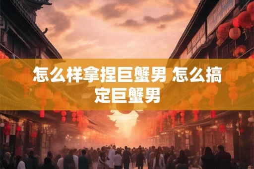 怎么样拿捏巨蟹男 怎么搞定巨蟹男