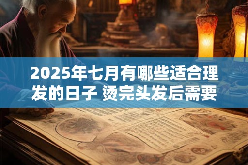 2025年七月有哪些适合理发的日子 烫完头发后需要注意哪些问题