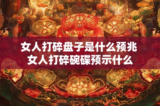 女人打碎盘子是什么预兆 女人打碎碗碟预示什么