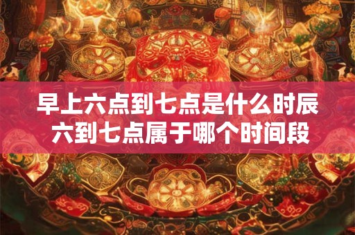 早上六点到七点是什么时辰 六到七点属于哪个时间段