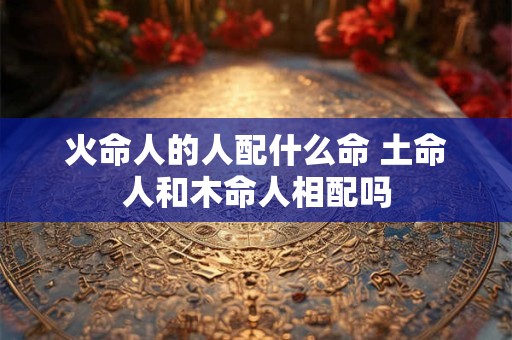 火命人的人配什么命 土命人和木命人相配吗