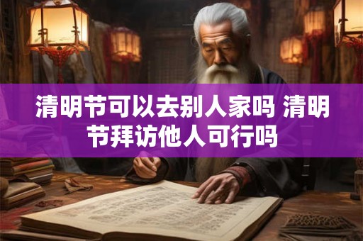 清明节可以去别人家吗 清明节拜访他人可行吗