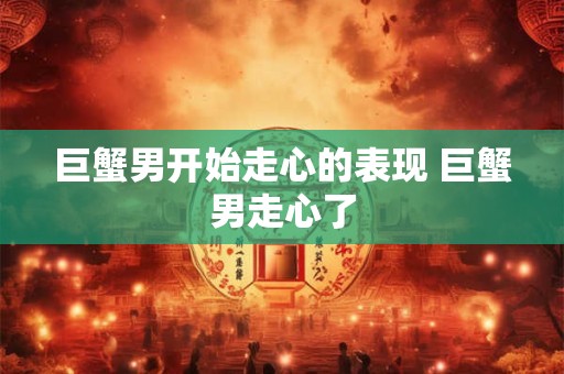巨蟹男开始走心的表现 巨蟹男走心了