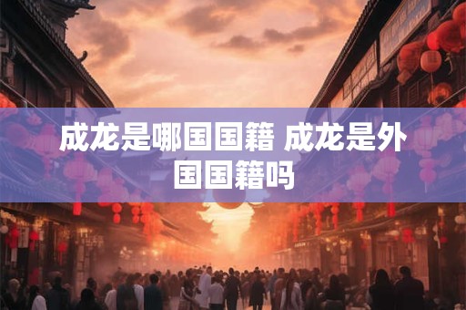 成龙是哪国国籍 成龙是外国国籍吗