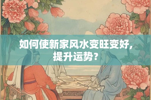 如何使新家风水变旺变好,提升运势？