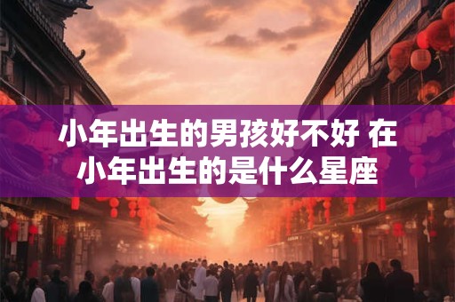小年出生的男孩好不好 在小年出生的是什么星座