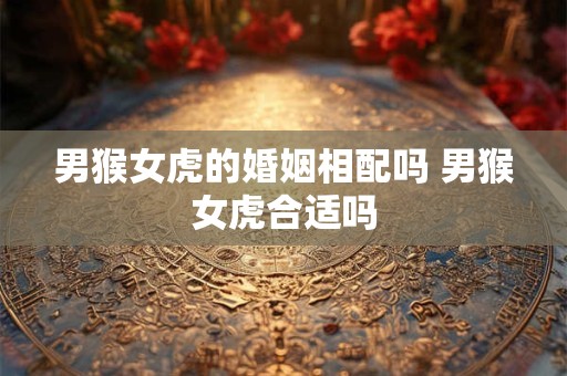 男猴女虎的婚姻相配吗 男猴女虎合适吗