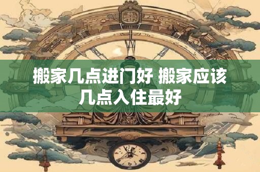 搬家几点进门好 搬家应该几点入住最好