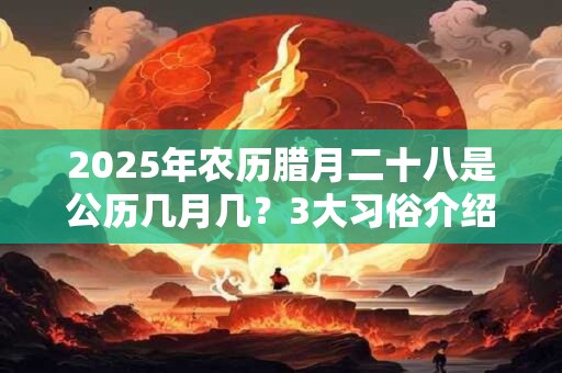 2025年农历腊月二十八是公历几月几？3大习俗介绍！