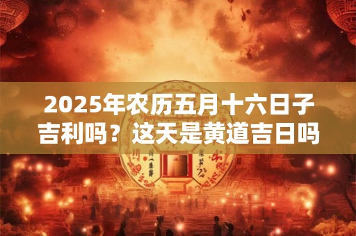 2025年农历五月十六日子吉利吗？这天是黄道吉日吗