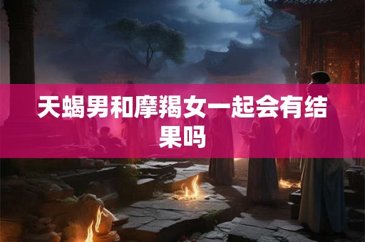 天蝎男和摩羯女一起会有结果吗