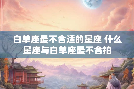 白羊座最不合适的星座 什么星座与白羊座最不合拍
