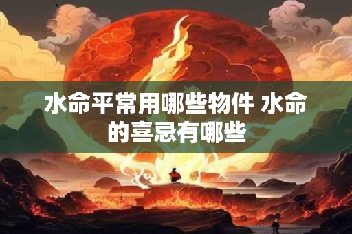 水命平常用哪些物件 水命的喜忌有哪些 水命平常用哪些物件 水命的喜忌有哪些