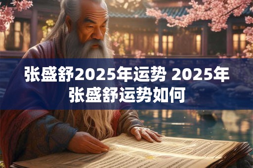张盛舒2025年运势 2025年张盛舒运势如何 张盛舒2025年运势 2025年张盛舒运势如何