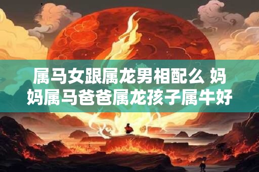 属马女跟属龙男相配么 妈妈属马爸爸属龙孩子属牛好吗