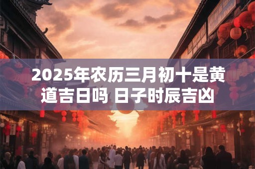 2025年农历三月初十是黄道吉日吗 日子时辰吉凶