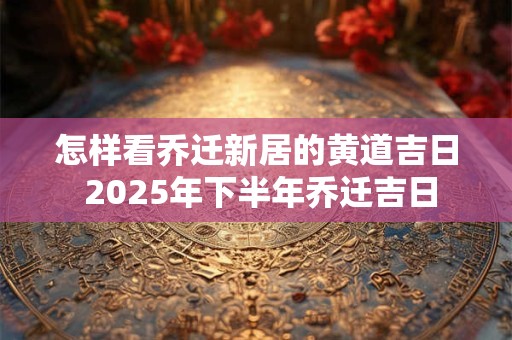 怎样看乔迁新居的黄道吉日 2025年下半年乔迁吉日