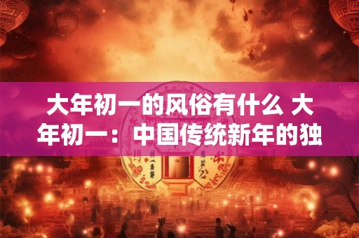 大年初一的风俗有什么 大年初一：中国传统新年的独特风俗