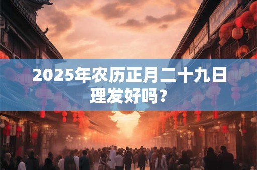 2025年农历正月二十九日理发好吗？