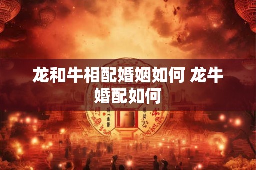 龙和牛相配婚姻如何 龙牛婚配如何
