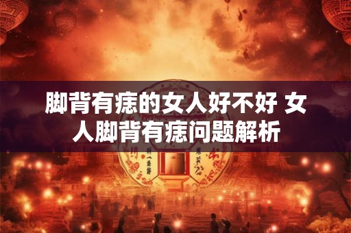 脚背有痣的女人好不好 女人脚背有痣问题解析