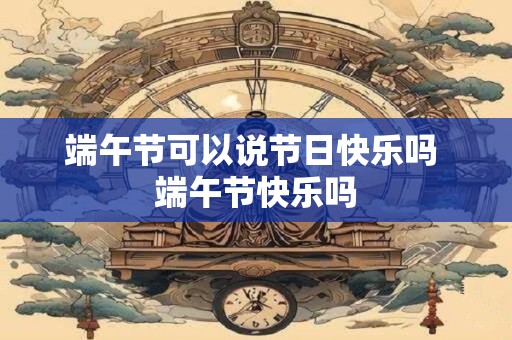 端午节可以说节日快乐吗 端午节快乐吗