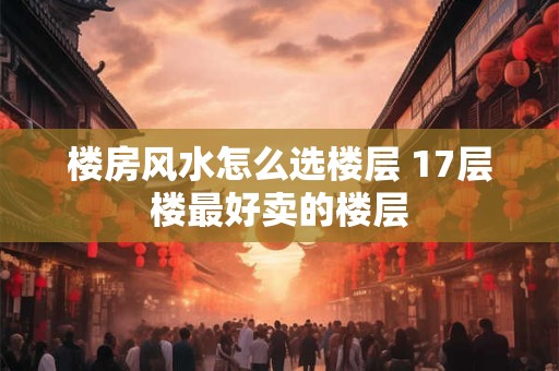 楼房风水怎么选楼层 17层楼最好卖的楼层
