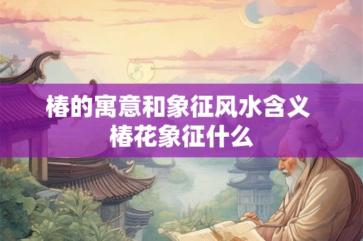 椿的寓意和象征风水含义 椿花象征什么