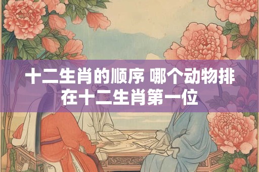 十二生肖的顺序 哪个动物排在十二生肖第一位