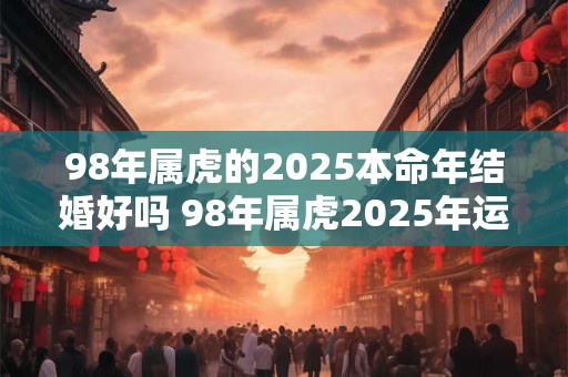 98年属虎的2025本命年结婚好吗 98年属虎2025年运势详解 98年属虎的2025本命年结婚好吗 98年属虎2025年运势详解