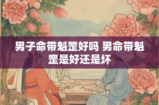 男子命带魁罡好吗 男命带魁罡是好还是坏