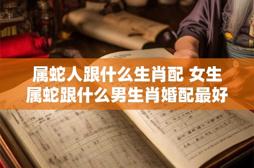 属蛇人跟什么生肖配 女生属蛇跟什么男生肖婚配最好