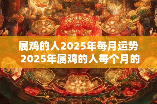 属鸡的人2025年每月运势 2025年属鸡的人每个月的运势如何