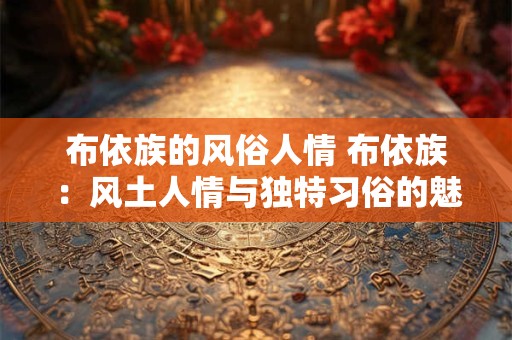 布依族的风俗人情 布依族：风土人情与独特习俗的魅力展现