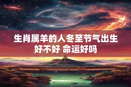 生肖属羊的人冬至节气出生好不好 命运好吗 生肖属羊的人冬至节气出生好不好 命运好吗