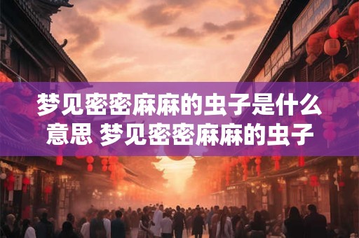 梦见密密麻麻的虫子是什么意思 梦见密密麻麻的虫子代表什么 梦见密密麻麻的虫子是什么意思 梦见密密麻麻的虫子代表什么