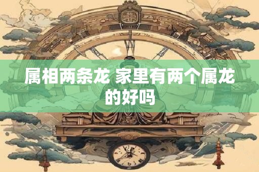 属相两条龙 家里有两个属龙的好吗