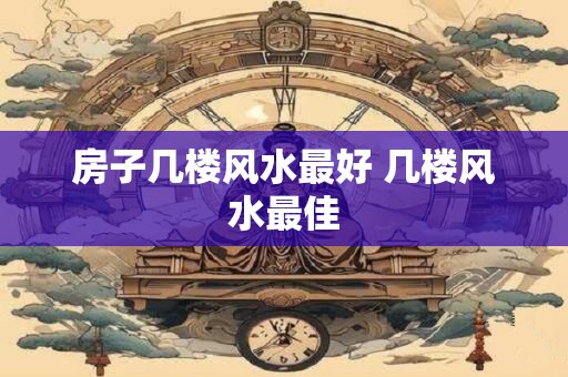 房子几楼风水最好 几楼风水最佳
